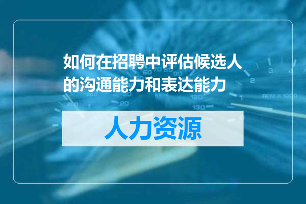如何在招聘中评估候选人的沟通能力和表达能力