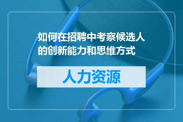 如何在招聘中考察候选人的创新能力和思维方式