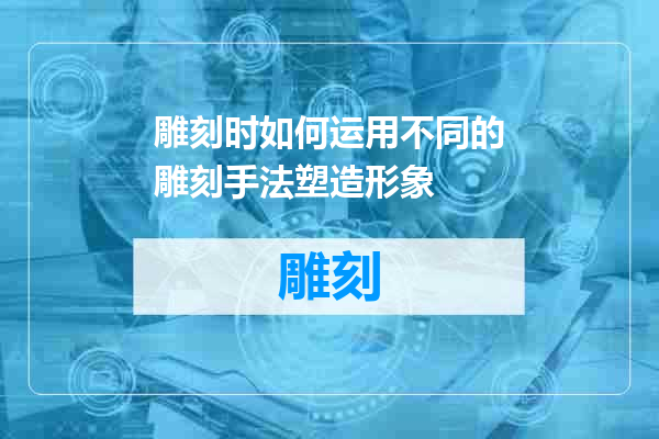 雕刻时如何运用不同的雕刻手法塑造形象