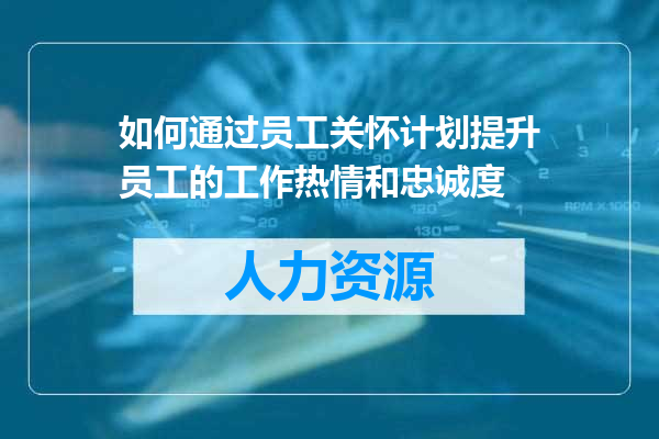 如何通过员工关怀计划提升员工的工作热情和忠诚度