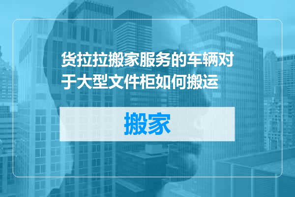 货拉拉搬家服务的车辆对于大型文件柜如何搬运