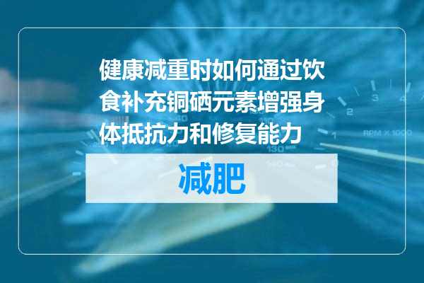 健康减重时如何通过饮食补充铜硒元素增强身体抵抗力和修复能力