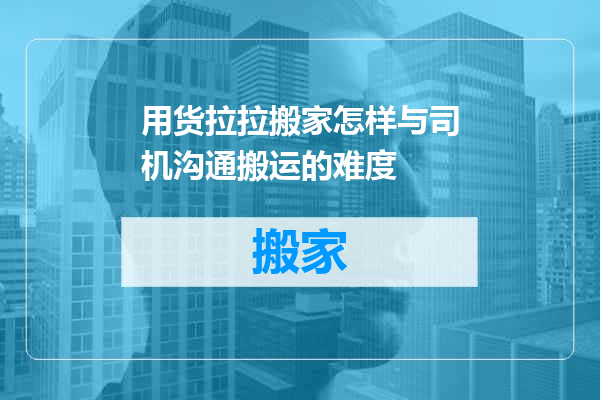 用货拉拉搬家怎样与司机沟通搬运的难度
