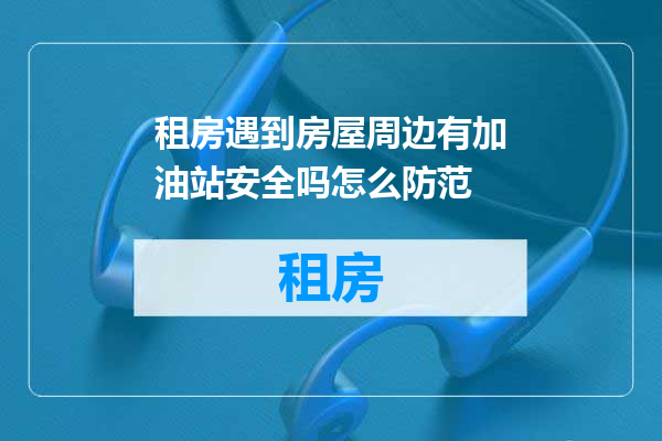 租房遇到房屋周边有加油站安全吗怎么防范