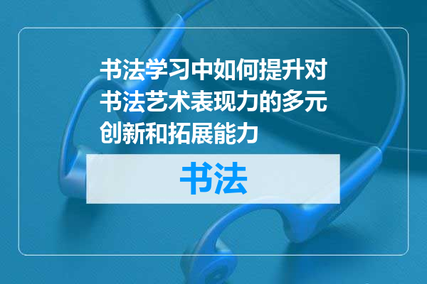 书法学习中如何提升对书法艺术表现力的多元创新和拓展能力