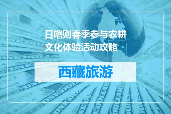日喀则春季参与农耕文化体验活动攻略
