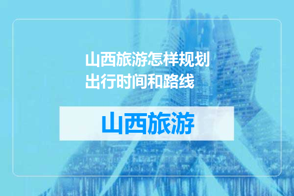 山西旅游怎样规划出行时间和路线