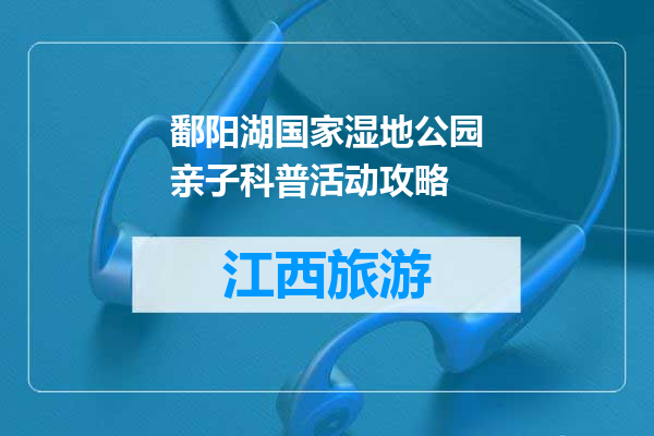 鄱阳湖国家湿地公园亲子科普活动攻略
