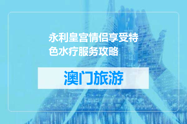 永利皇宫情侣享受特色水疗服务攻略
