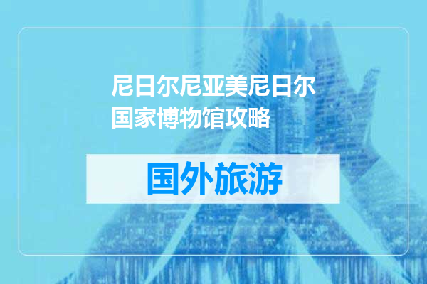 尼日尔尼亚美尼日尔国家博物馆攻略