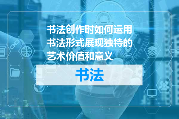 书法创作时如何运用书法形式展现独特的艺术价值和意义