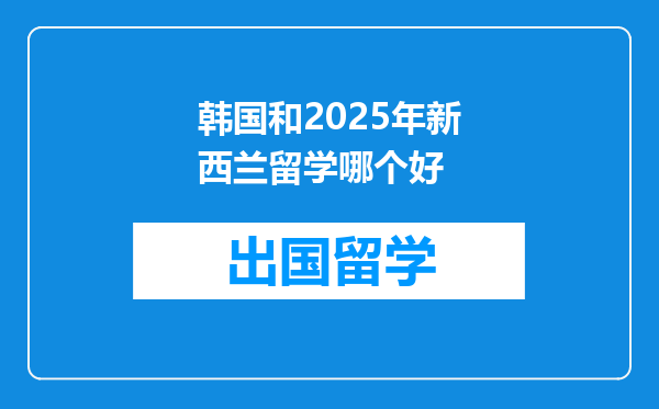 韩国和2025年新西兰留学哪个好