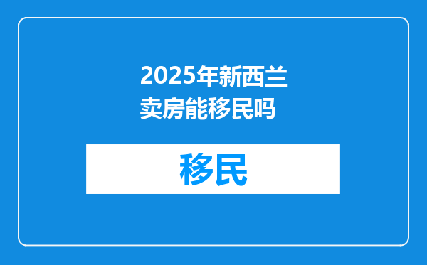 2025年新西兰卖房能移民吗