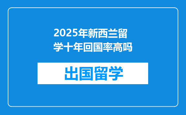 2025年新西兰留学十年回国率高吗