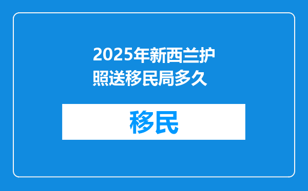 2025年新西兰护照送移民局多久