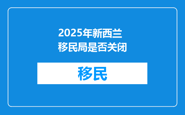 2025年新西兰移民局是否关闭