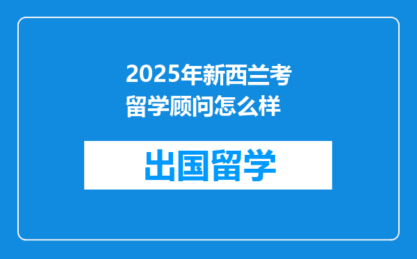 2025年新西兰考留学顾问怎么样
