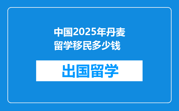 中国2025年丹麦留学移民多少钱