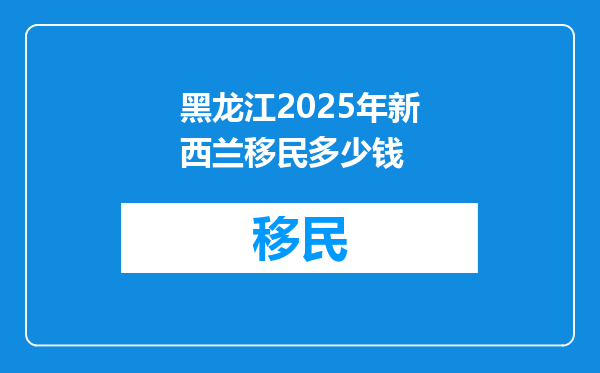 黑龙江2025年新西兰移民多少钱