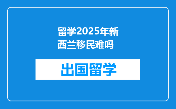 留学2025年新西兰移民难吗