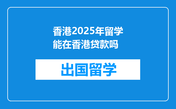 香港2025年留学能在香港贷款吗