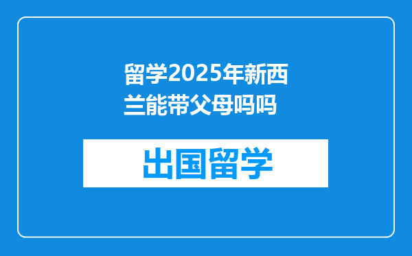 留学2025年新西兰能带父母吗吗
