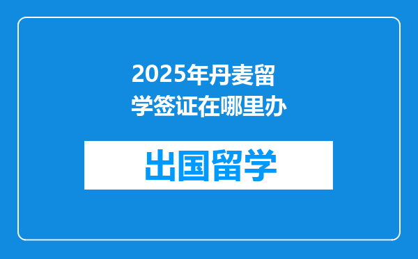 2025年丹麦留学签证在哪里办