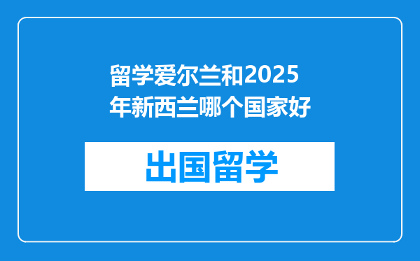 留学爱尔兰和2025年新西兰哪个国家好