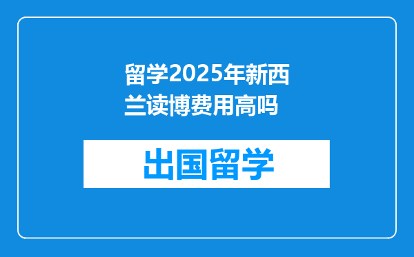 留学2025年新西兰读博费用高吗