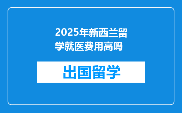2025年新西兰留学就医费用高吗