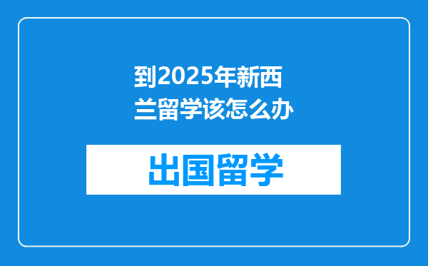 到2025年新西兰留学该怎么办