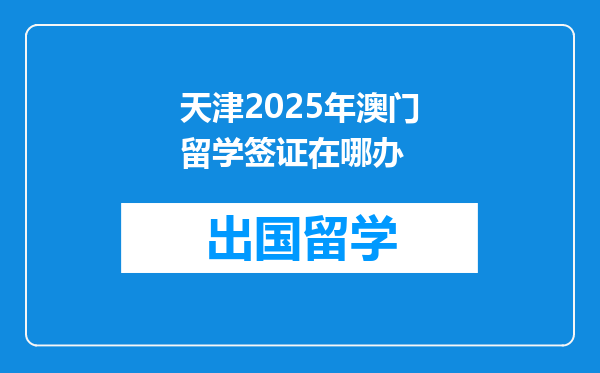 天津2025年澳门留学签证在哪办