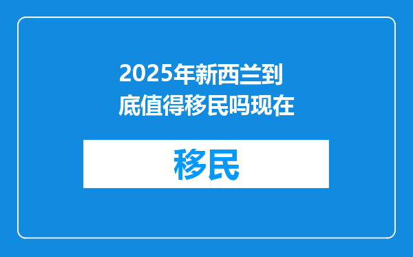 2025年新西兰到底值得移民吗现在