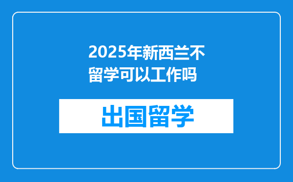 2025年新西兰不留学可以工作吗