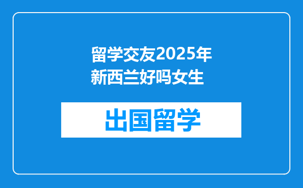 留学交友2025年新西兰好吗女生