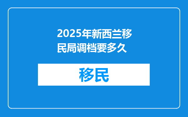 2025年新西兰移民局调档要多久