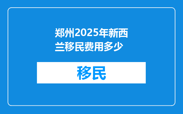 郑州2025年新西兰移民费用多少