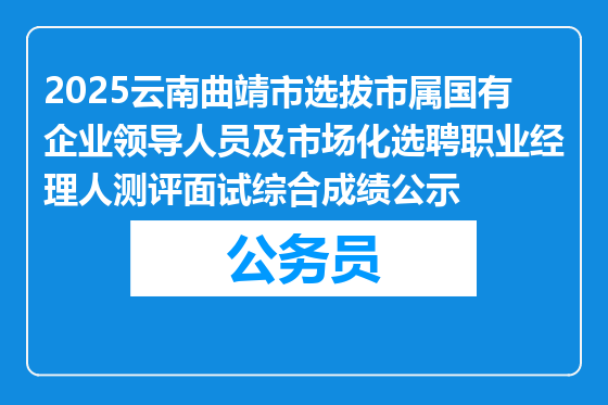 2025云南曲靖市选拔市属国有企业领导人员及市场化选聘职业经理人测评面试综合成绩公示