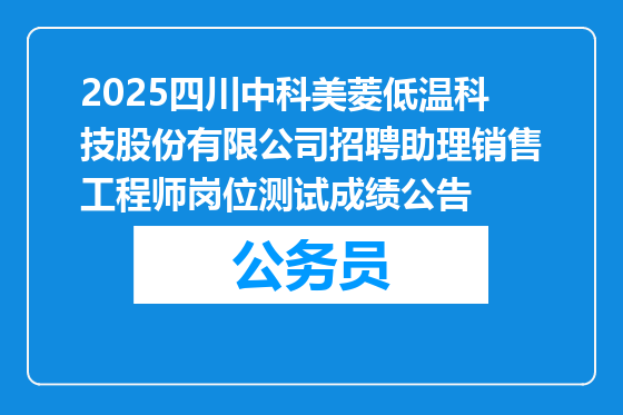 2025四川中科美菱低温科技股份有限公司招聘助理销售工程师岗位测试成绩公告
