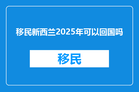 移民新西兰2025年可以回国吗
