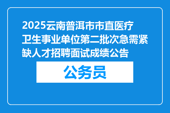 2025云南普洱市市直医疗卫生事业单位第二批次急需紧缺人才招聘面试成绩公告