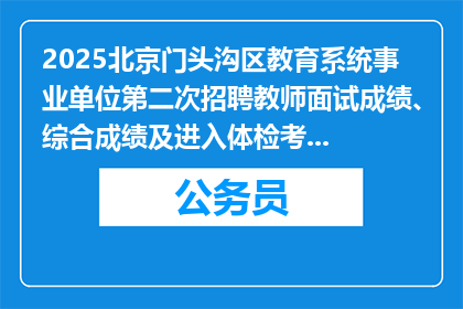 2025北京门头沟区教育系统事业单位第二次招聘教师面试成绩、综合成绩及进入体检考察人员名单公告