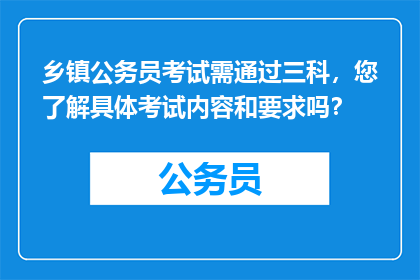 乡镇公务员考试需通过三科，您了解具体考试内容和要求吗？