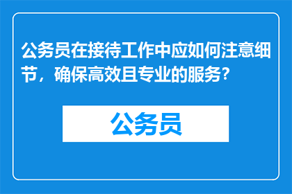 公务员在接待工作中应如何注意细节，确保高效且专业的服务？