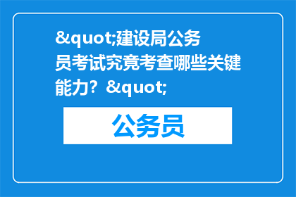 "建设局公务员考试究竟考查哪些关键能力？"