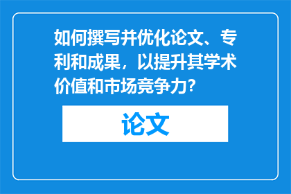 如何撰写并优化论文、专利和成果，以提升其学术价值和市场竞争力？