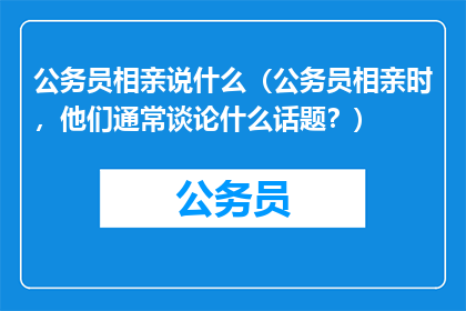 公务员相亲说什么（公务员相亲时，他们通常谈论什么话题？）