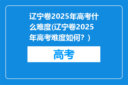 辽宁卷2025年高考什么难度(辽宁卷2025年高考难度如何？)