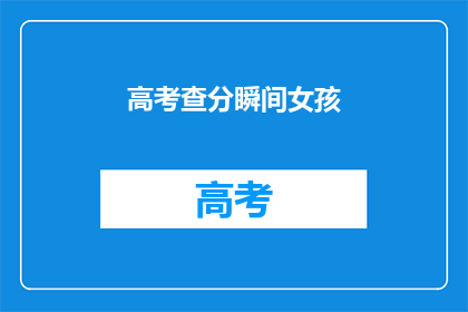 高考查分瞬间女孩(高考查分瞬间，女孩们的心情如何？)
