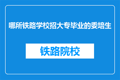 哪所铁路学校招大专毕业的委培生(哪所铁路学校正在招收大专毕业的委培生？)